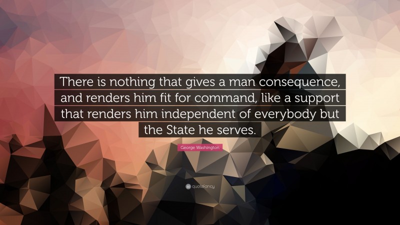 George Washington Quote: “There is nothing that gives a man consequence, and renders him fit for command, like a support that renders him independent of everybody but the State he serves.”