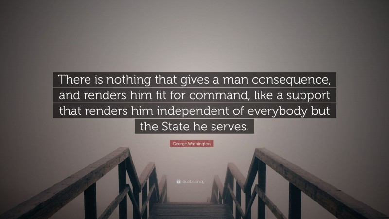 George Washington Quote: “There is nothing that gives a man consequence, and renders him fit for command, like a support that renders him independent of everybody but the State he serves.”