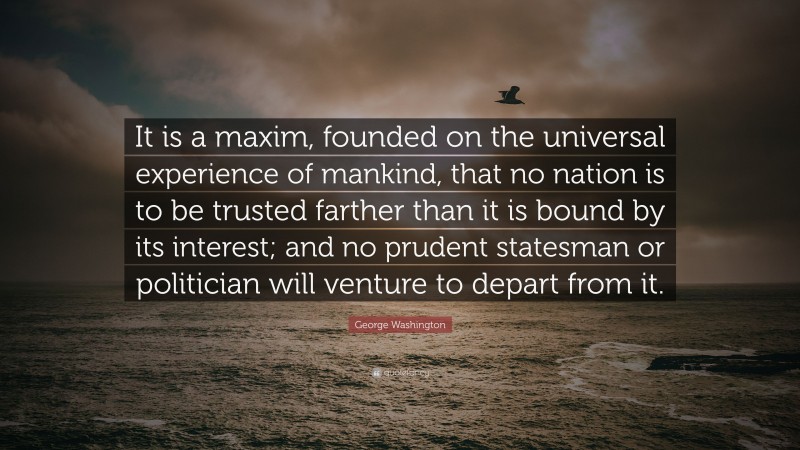 George Washington Quote: “It is a maxim, founded on the universal experience of mankind, that no nation is to be trusted farther than it is bound by its interest; and no prudent statesman or politician will venture to depart from it.”