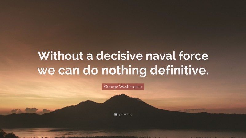 George Washington Quote: “Without a decisive naval force we can do nothing definitive.”