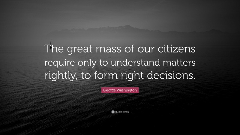 George Washington Quote: “The great mass of our citizens require only to understand matters rightly, to form right decisions.”