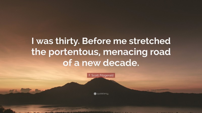 F. Scott Fitzgerald Quote: “I was thirty. Before me stretched the portentous, menacing road of a new decade.”