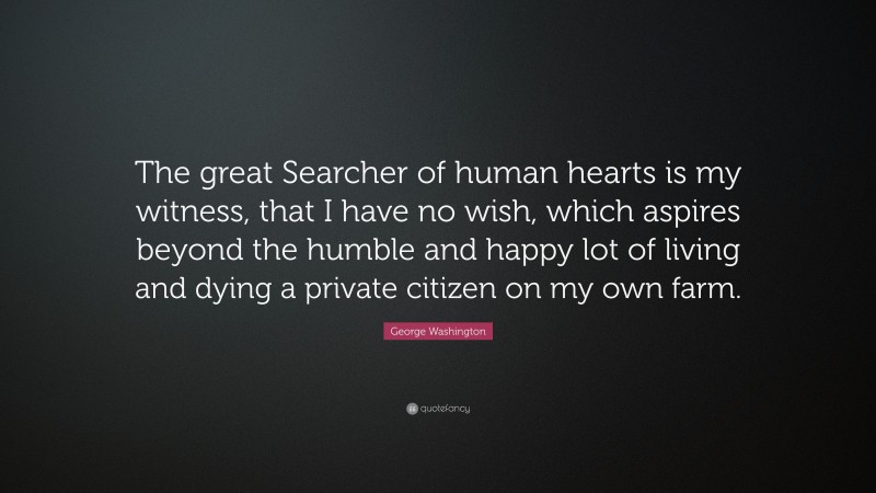 George Washington Quote: “The great Searcher of human hearts is my witness, that I have no wish, which aspires beyond the humble and happy lot of living and dying a private citizen on my own farm.”