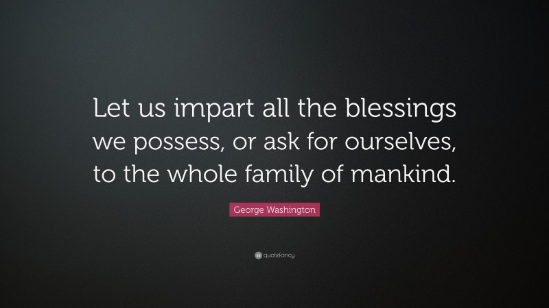George Washington Quote: “Let us impart all the blessings we possess, or ask for ourselves, to the whole family of mankind.”
