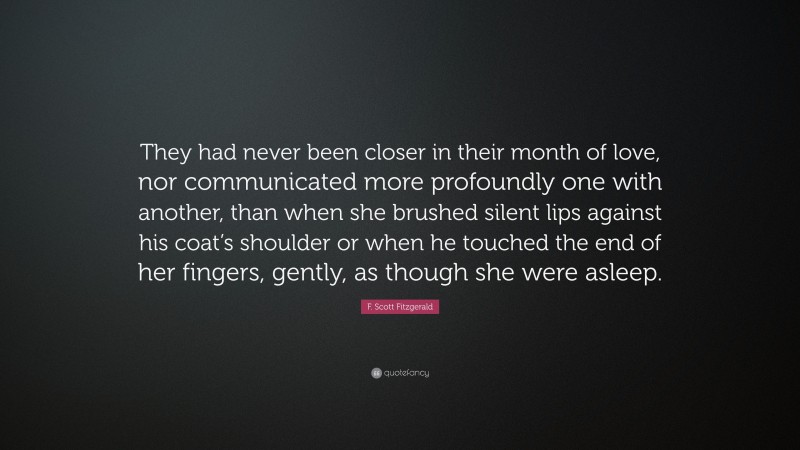 F. Scott Fitzgerald Quote: “They had never been closer in their month of love, nor communicated more profoundly one with another, than when she brushed silent lips against his coat’s shoulder or when he touched the end of her fingers, gently, as though she were asleep.”