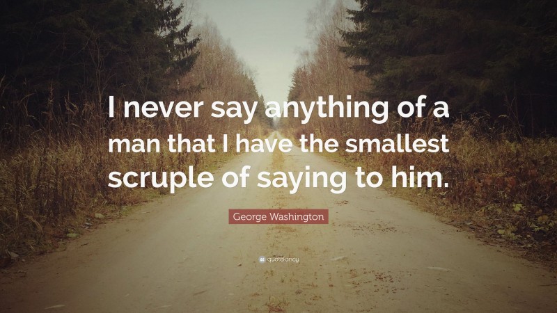 George Washington Quote: “I never say anything of a man that I have the smallest scruple of saying to him.”