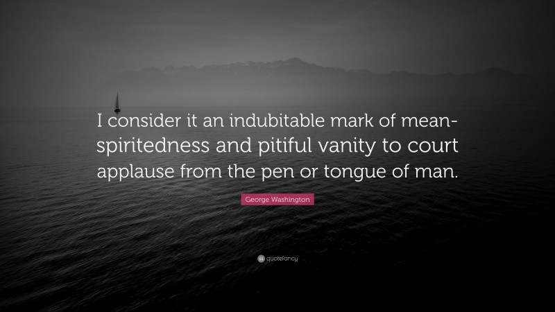 George Washington Quote: “I consider it an indubitable mark of mean-spiritedness and pitiful vanity to court applause from the pen or tongue of man.”