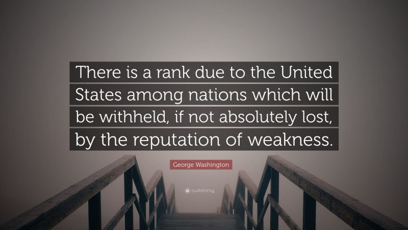 George Washington Quote: “There is a rank due to the United States among nations which will be withheld, if not absolutely lost, by the reputation of weakness.”