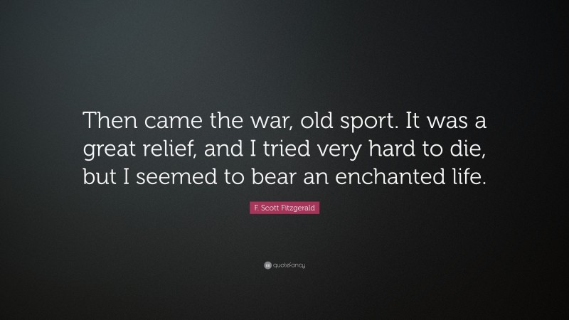F. Scott Fitzgerald Quote: “Then came the war, old sport. It was a great relief, and I tried very hard to die, but I seemed to bear an enchanted life.”