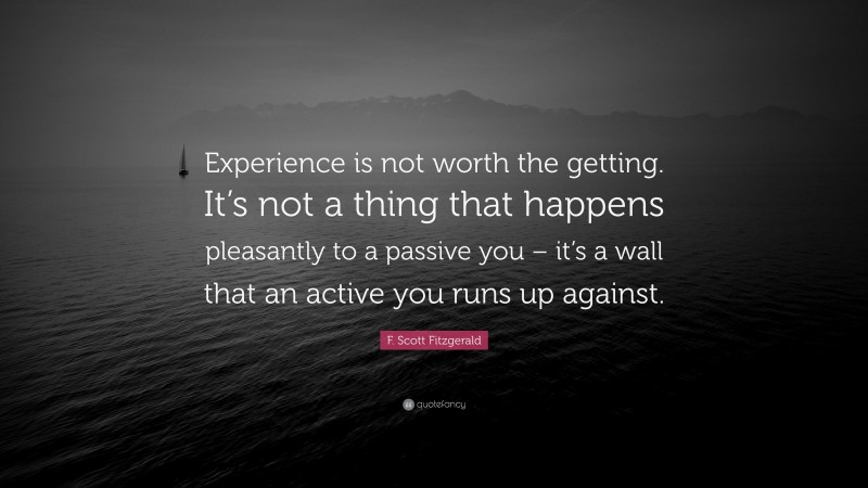 F. Scott Fitzgerald Quote: “Experience is not worth the getting. It’s not a thing that happens pleasantly to a passive you – it’s a wall that an active you runs up against.”