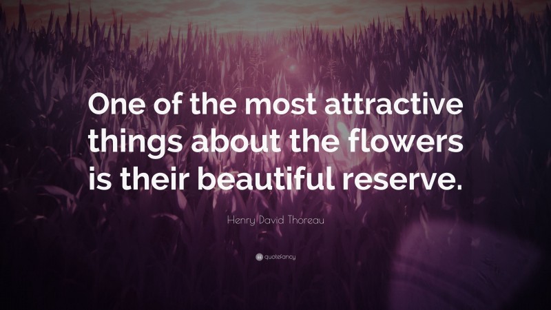 Henry David Thoreau Quote: “One of the most attractive things about the flowers is their beautiful reserve.”