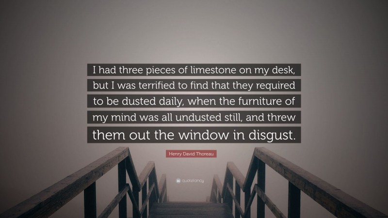Henry David Thoreau Quote: “I had three pieces of limestone on my desk, but I was terrified to find that they required to be dusted daily, when the furniture of my mind was all undusted still, and threw them out the window in disgust.”