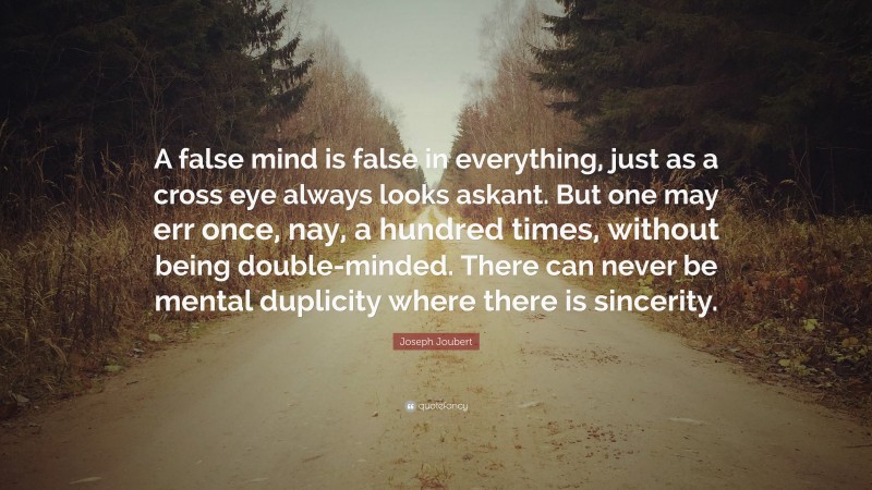 Joseph Joubert Quote: “A false mind is false in everything, just as a cross eye always looks askant. But one may err once, nay, a hundred times, without being double-minded. There can never be mental duplicity where there is sincerity.”