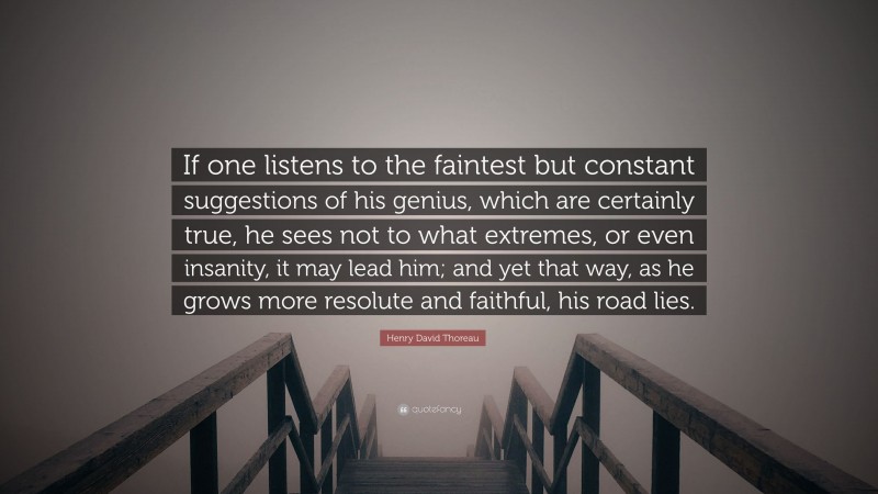 Henry David Thoreau Quote: “If one listens to the faintest but constant suggestions of his genius, which are certainly true, he sees not to what extremes, or even insanity, it may lead him; and yet that way, as he grows more resolute and faithful, his road lies.”