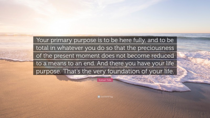 Eckhart Tolle Quote: “Your primary purpose is to be here fully, and to be total in whatever you do so that the preciousness of the present moment does not become reduced to a means to an end. And there you have your life purpose. That’s the very foundation of your life.”