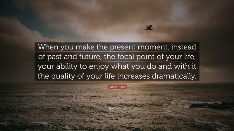 Eckhart Tolle Quote: “When you make the present moment, instead of past and future, the focal point of your life, your ability to enjoy what you do and with it the quality of your life increases dramatically.”