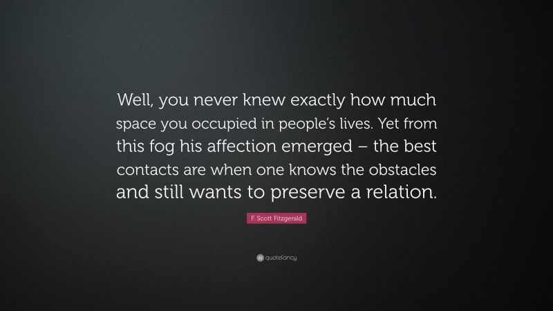 F. Scott Fitzgerald Quote: “Well, you never knew exactly how much space you occupied in people’s lives. Yet from this fog his affection emerged – the best contacts are when one knows the obstacles and still wants to preserve a relation.”