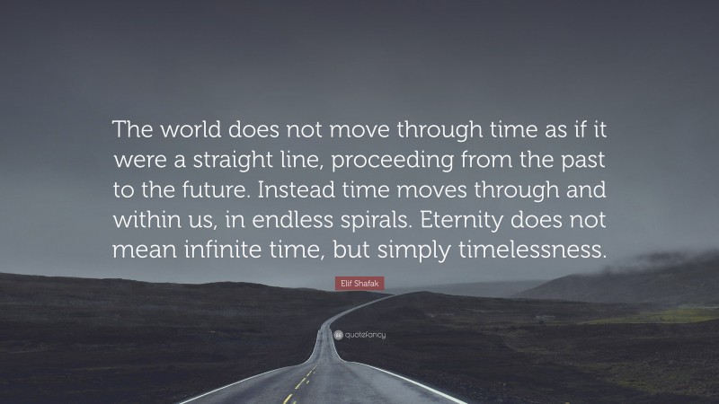 Elif Shafak Quote: “The world does not move through time as if it were a straight line, proceeding from the past to the future. Instead time moves through and within us, in endless spirals. Eternity does not mean infinite time, but simply timelessness.”