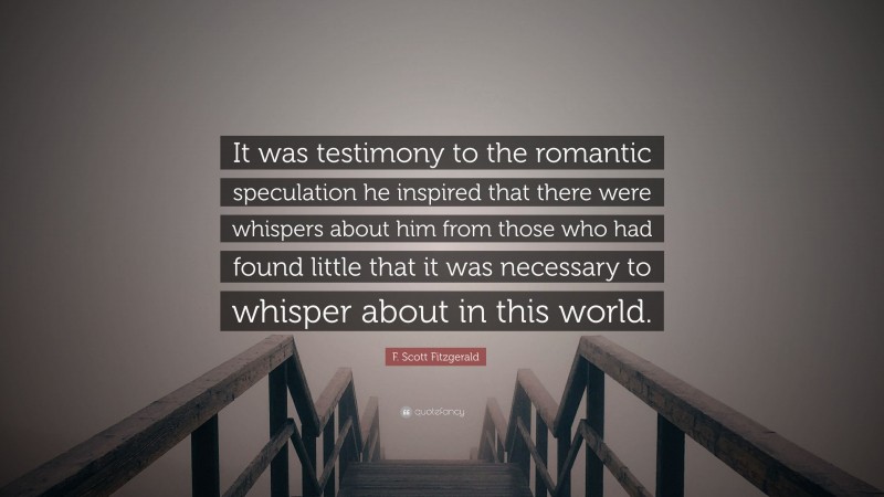 F. Scott Fitzgerald Quote: “It was testimony to the romantic speculation he inspired that there were whispers about him from those who had found little that it was necessary to whisper about in this world.”