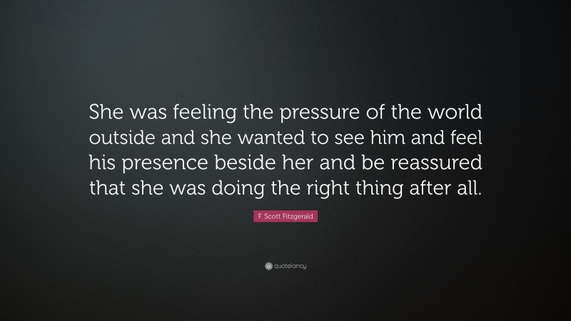 F. Scott Fitzgerald Quote: “She was feeling the pressure of the world outside and she wanted to see him and feel his presence beside her and be reassured that she was doing the right thing after all.”