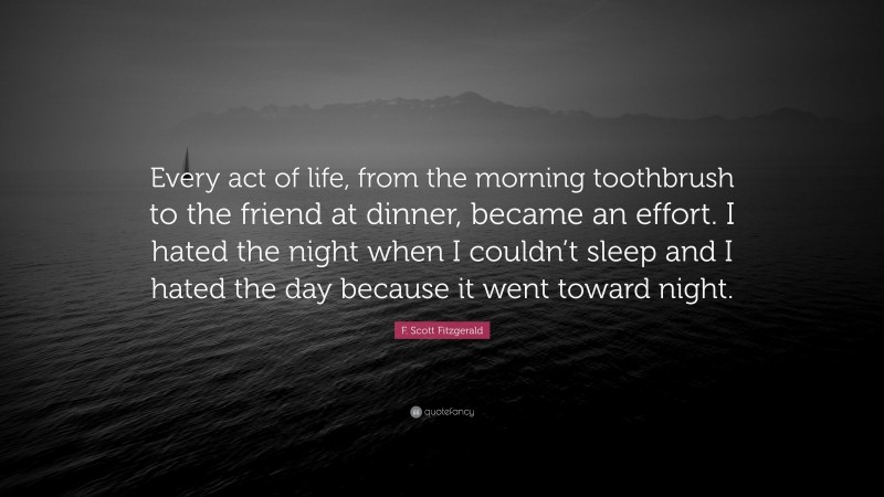 F. Scott Fitzgerald Quote: “Every act of life, from the morning toothbrush to the friend at dinner, became an effort. I hated the night when I couldn’t sleep and I hated the day because it went toward night.”