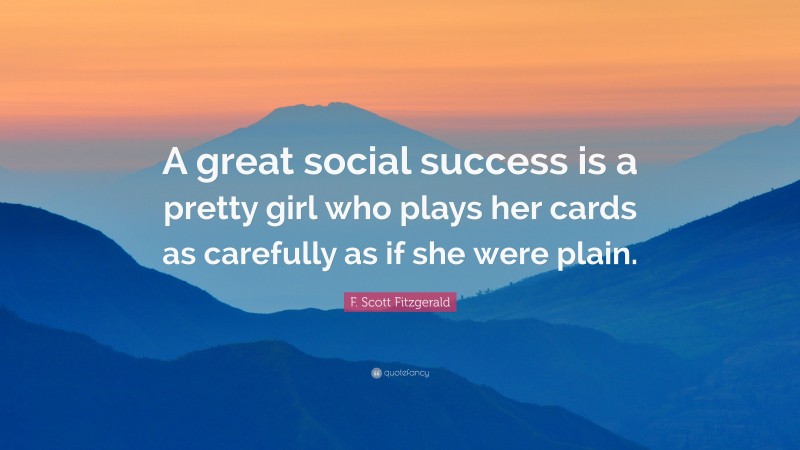 F. Scott Fitzgerald Quote: “A great social success is a pretty girl who plays her cards as carefully as if she were plain.”