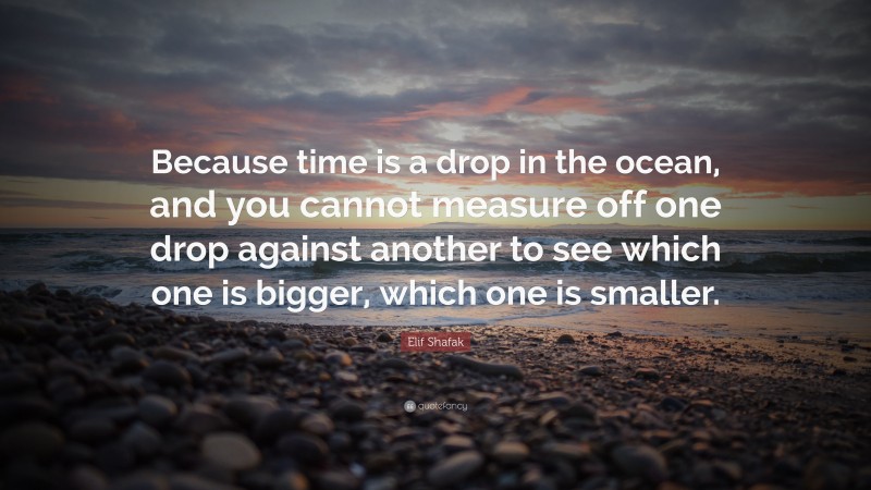 Elif Shafak Quote: “Because time is a drop in the ocean, and you cannot measure off one drop against another to see which one is bigger, which one is smaller.”