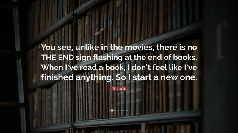 Elif Shafak Quote: “You see, unlike in the movies, there is no THE END sign flashing at the end of books. When I’ve read a book, I don’t feel like I’ve finished anything. So I start a new one.”