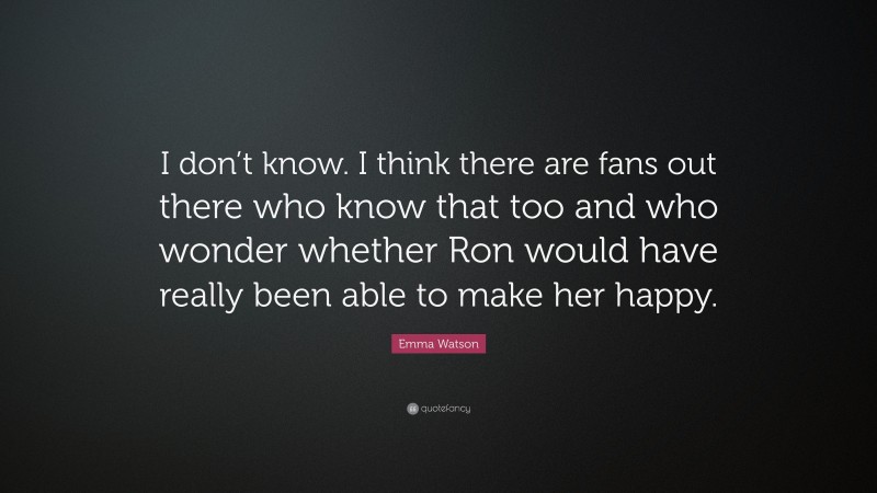 Emma Watson Quote: “I don’t know. I think there are fans out there who know that too and who wonder whether Ron would have really been able to make her happy.”