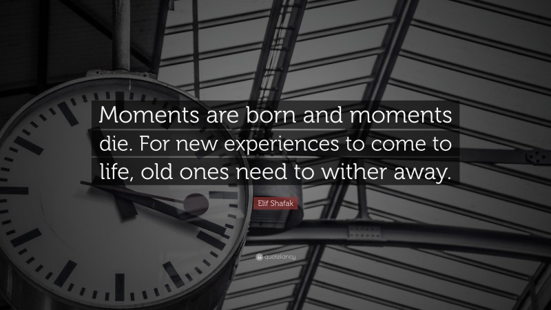 Elif Shafak Quote: “Moments are born and moments die. For new experiences to come to life, old ones need to wither away.”