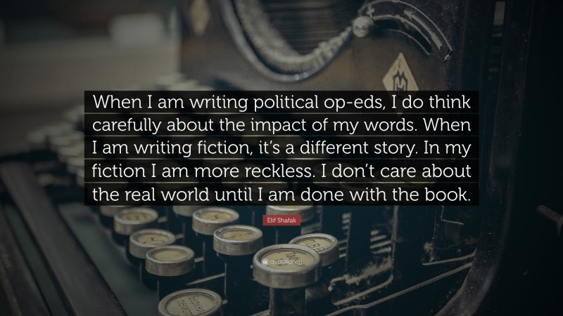 Elif Shafak Quote: “When I am writing political op-eds, I do think carefully about the impact of my words. When I am writing fiction, it’s a different story. In my fiction I am more reckless. I don’t care about the real world until I am done with the book.”