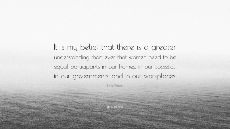 Emma Watson Quote: “It is my belief that there is a greater understanding than ever that women need to be equal participants in our homes, in our societies, in our governments, and in our workplaces.”