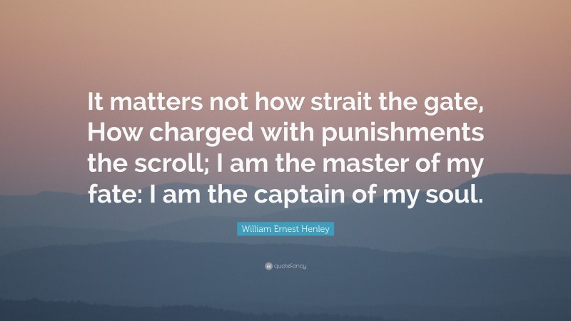 William Ernest Henley Quote: “It matters not how strait the gate, How charged with punishments the scroll; I am the master of my fate: I am the captain of my soul.”