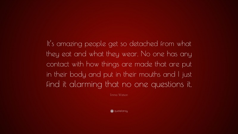 Emma Watson Quote: “It’s amazing people get so detached from what they eat and what they wear. No one has any contact with how things are made that are put in their body and put in their mouths and I just find it alarming that no one questions it.”