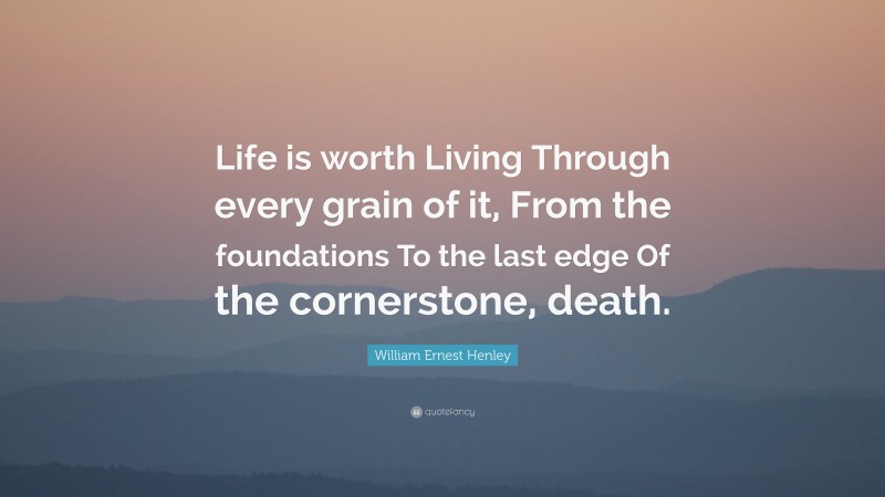 William Ernest Henley Quote: “Life is worth Living Through every grain of it, From the foundations To the last edge Of the cornerstone, death.”