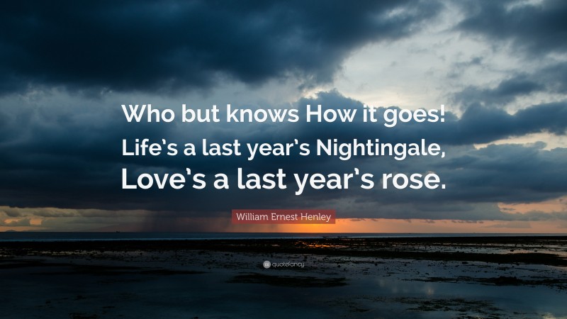 William Ernest Henley Quote: “Who but knows How it goes! Life’s a last year’s Nightingale, Love’s a last year’s rose.”