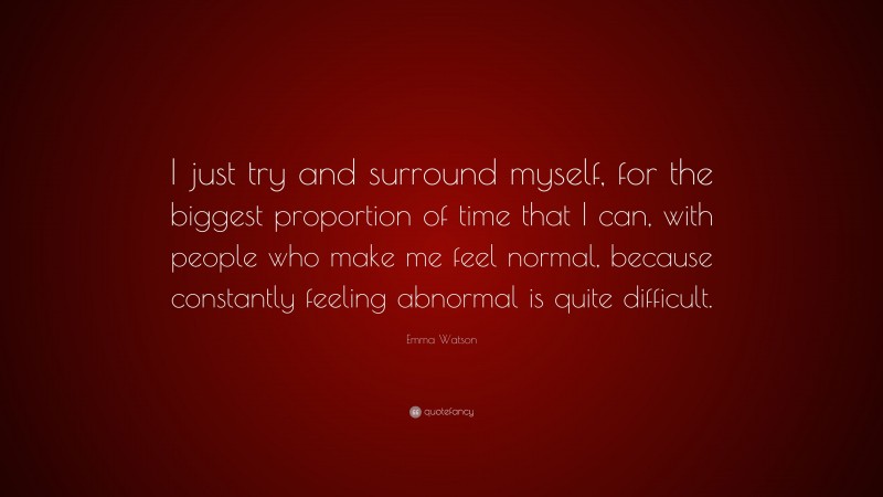 Emma Watson Quote: “I just try and surround myself, for the biggest proportion of time that I can, with people who make me feel normal, because constantly feeling abnormal is quite difficult.”