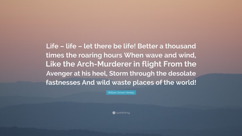 William Ernest Henley Quote: “Life – life – let there be life! Better a thousand times the roaring hours When wave and wind, Like the Arch-Murderer in flight From the Avenger at his heel, Storm through the desolate fastnesses And wild waste places of the world!”
