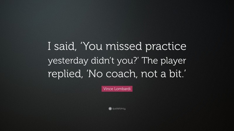 Vince Lombardi Quote: “I said, ‘You missed practice yesterday didn’t you?’ The player replied, ‘No coach, not a bit.’”