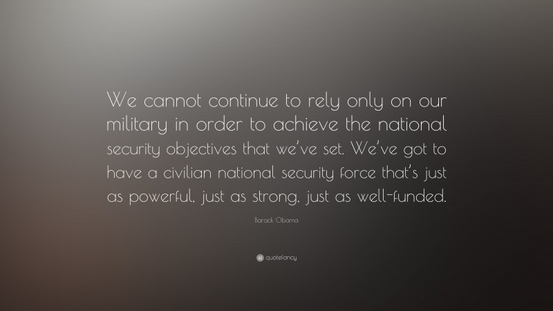 Barack Obama Quote: “We cannot continue to rely only on our military in order to achieve the national security objectives that we’ve set. We’ve got to have a civilian national security force that’s just as powerful, just as strong, just as well-funded.”