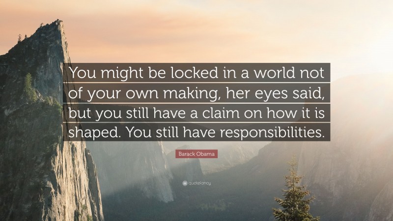 Barack Obama Quote: “You might be locked in a world not of your own making, her eyes said, but you still have a claim on how it is shaped. You still have responsibilities.”