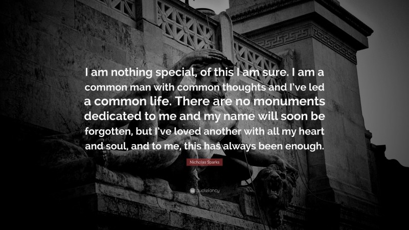 Nicholas Sparks Quote: “I am nothing special, of this I am sure. I am a common man with common thoughts and I’ve led a common life. There are no monuments dedicated to me and my name will soon be forgotten, but I’ve loved another with all my heart and soul, and to me, this has always been enough.”