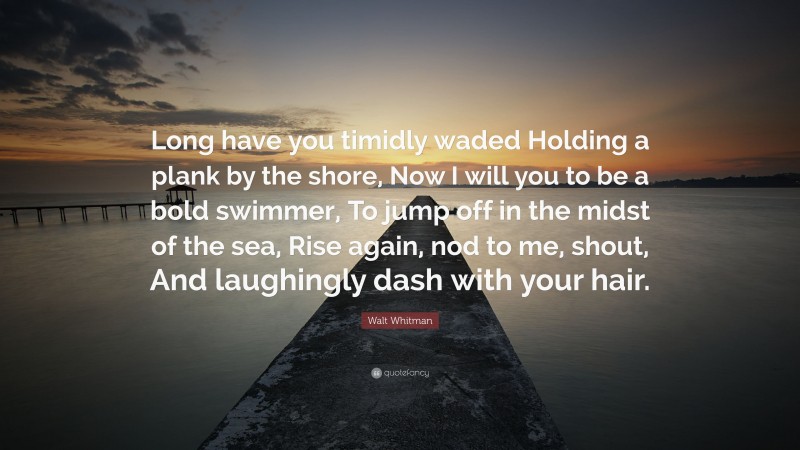 Walt Whitman Quote: “Long have you timidly waded Holding a plank by the shore, Now I will you to be a bold swimmer, To jump off in the midst of the sea, Rise again, nod to me, shout, And laughingly dash with your hair.”