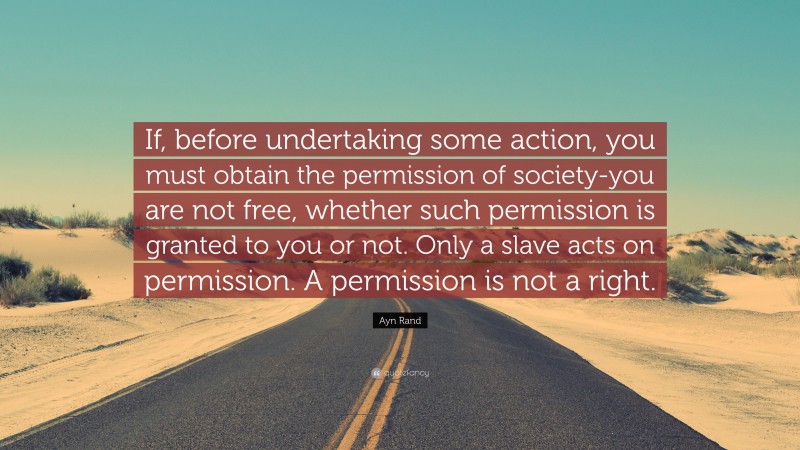 Ayn Rand Quote: “If, before undertaking some action, you must obtain the permission of society-you are not free, whether such permission is granted to you or not. Only a slave acts on permission. A permission is not a right.”