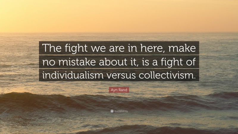 Ayn Rand Quote: “The fight we are in here, make no mistake about it, is a fight of individualism versus collectivism.”