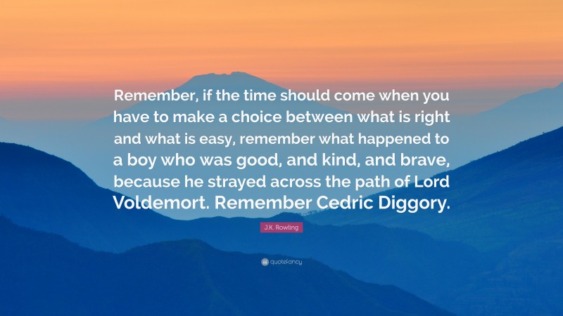 J.K. Rowling Quote: “Remember, if the time should come when you have to make a choice between what is right and what is easy, remember what happened to a boy who was good, and kind, and brave, because he strayed across the path of Lord Voldemort. Remember Cedric Diggory.”