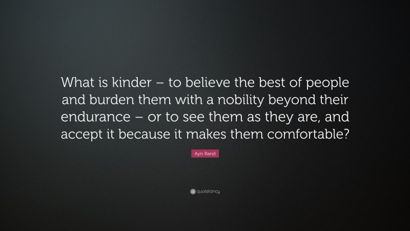 Ayn Rand Quote: “What is kinder – to believe the best of people and burden them with a nobility beyond their endurance – or to see them as they are, and accept it because it makes them comfortable?”