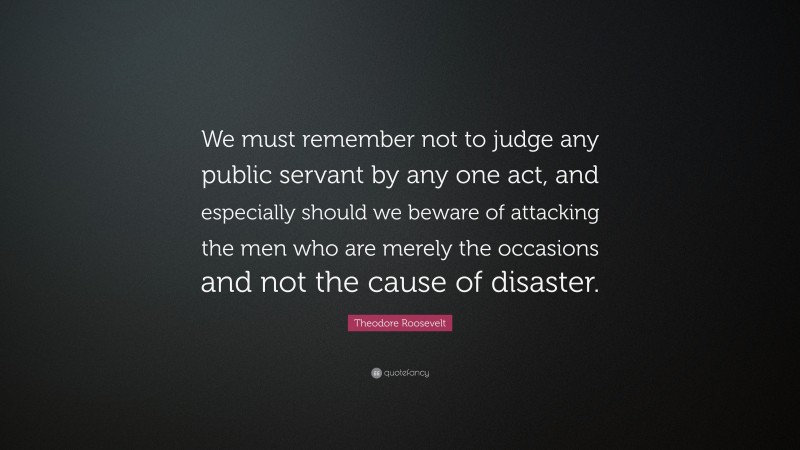Theodore Roosevelt Quote: “We must remember not to judge any public servant by any one act, and especially should we beware of attacking the men who are merely the occasions and not the cause of disaster.”