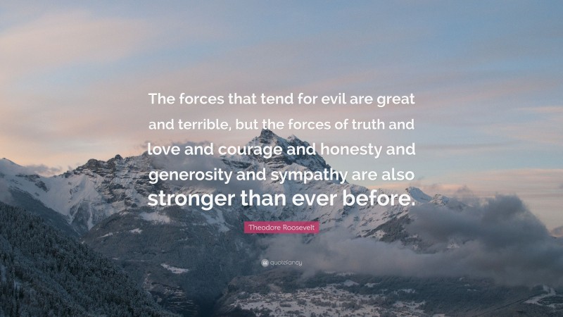 Theodore Roosevelt Quote: “The forces that tend for evil are great and terrible, but the forces of truth and love and courage and honesty and generosity and sympathy are also stronger than ever before.”