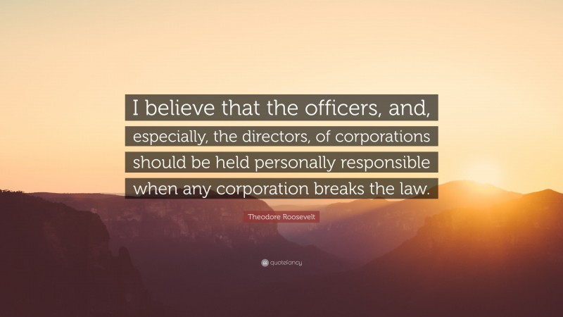 Theodore Roosevelt Quote: “I believe that the officers, and, especially, the directors, of corporations should be held personally responsible when any corporation breaks the law.”